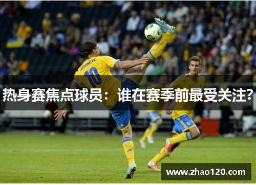 热身赛焦点球员：谁在赛季前最受关注？