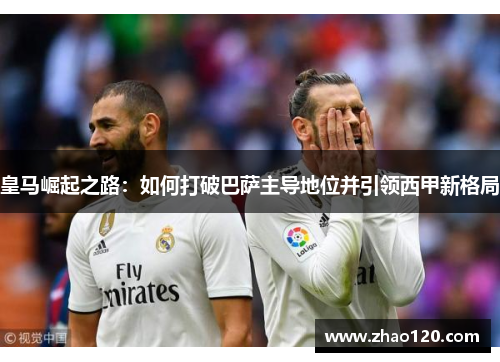 皇马崛起之路：如何打破巴萨主导地位并引领西甲新格局