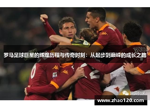 罗马足球巨星的辉煌历程与传奇时刻：从起步到巅峰的成长之路