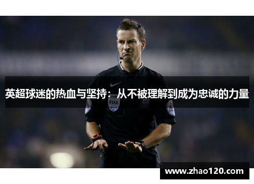 英超球迷的热血与坚持:从不被理解到成为忠诚的力量 英超球迷的热血与坚持:从不被理解到成为忠诚的力量