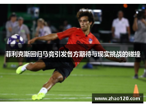 菲利克斯回归马竞引发各方期待与现实挑战的碰撞