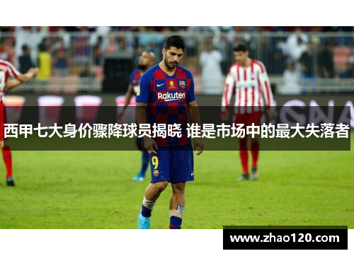 西甲七大身价骤降球员揭晓 谁是市场中的最大失落者