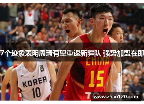 7个迹象表明周琦有望重返新疆队 强势加盟在即