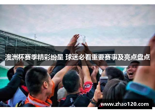 澳洲杯赛季精彩纷呈 球迷必看重要赛事及亮点盘点