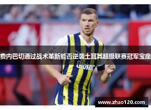 费内巴切通过战术革新能否逆袭土耳其超级联赛冠军宝座
