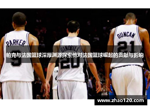 帕克与法国篮球深厚渊源探索他对法国篮球崛起的贡献与影响